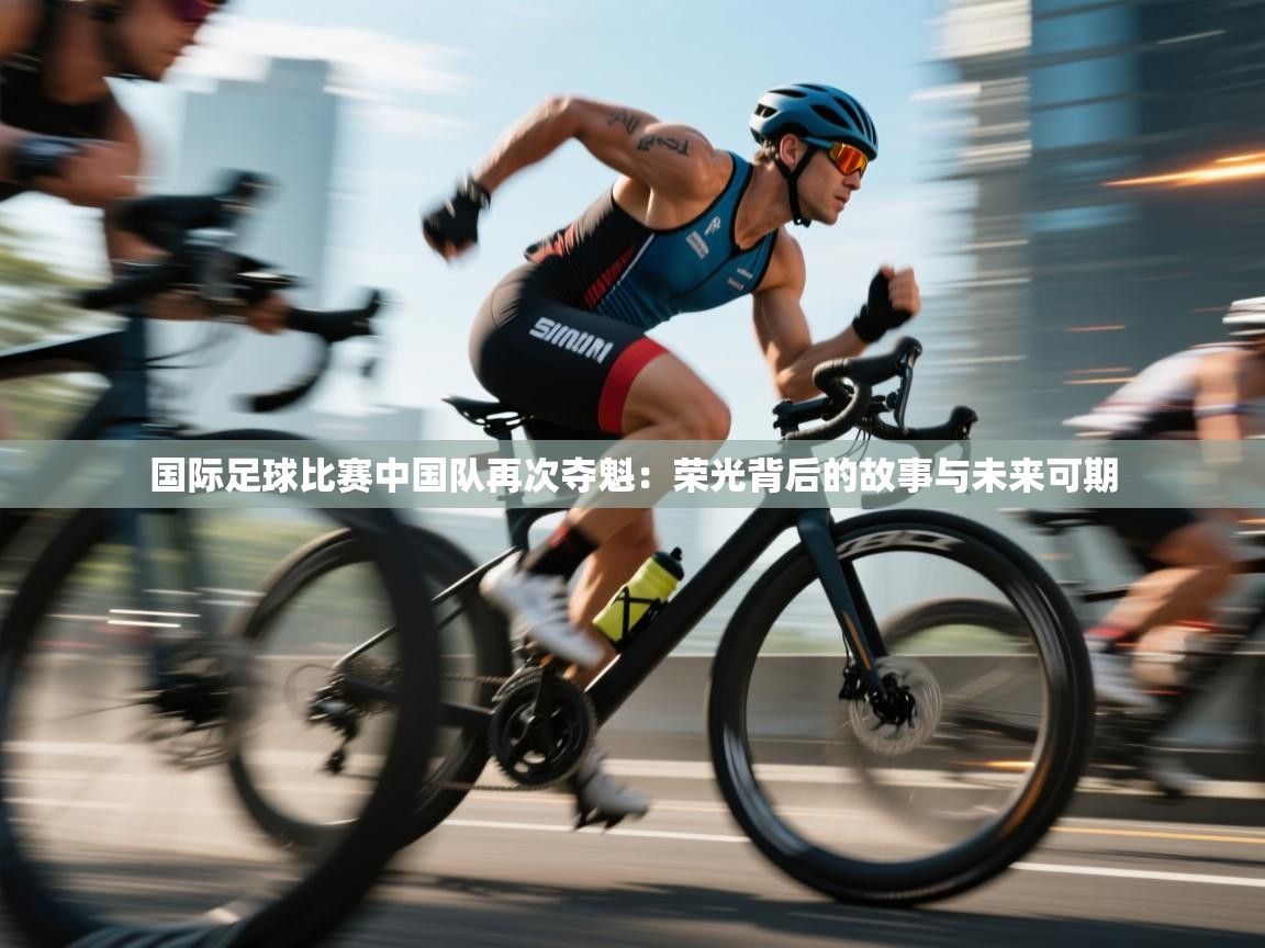 开云体育旧版下载地址-国际足球比赛中国队再次夺魁：荣光背后的故事与未来可期